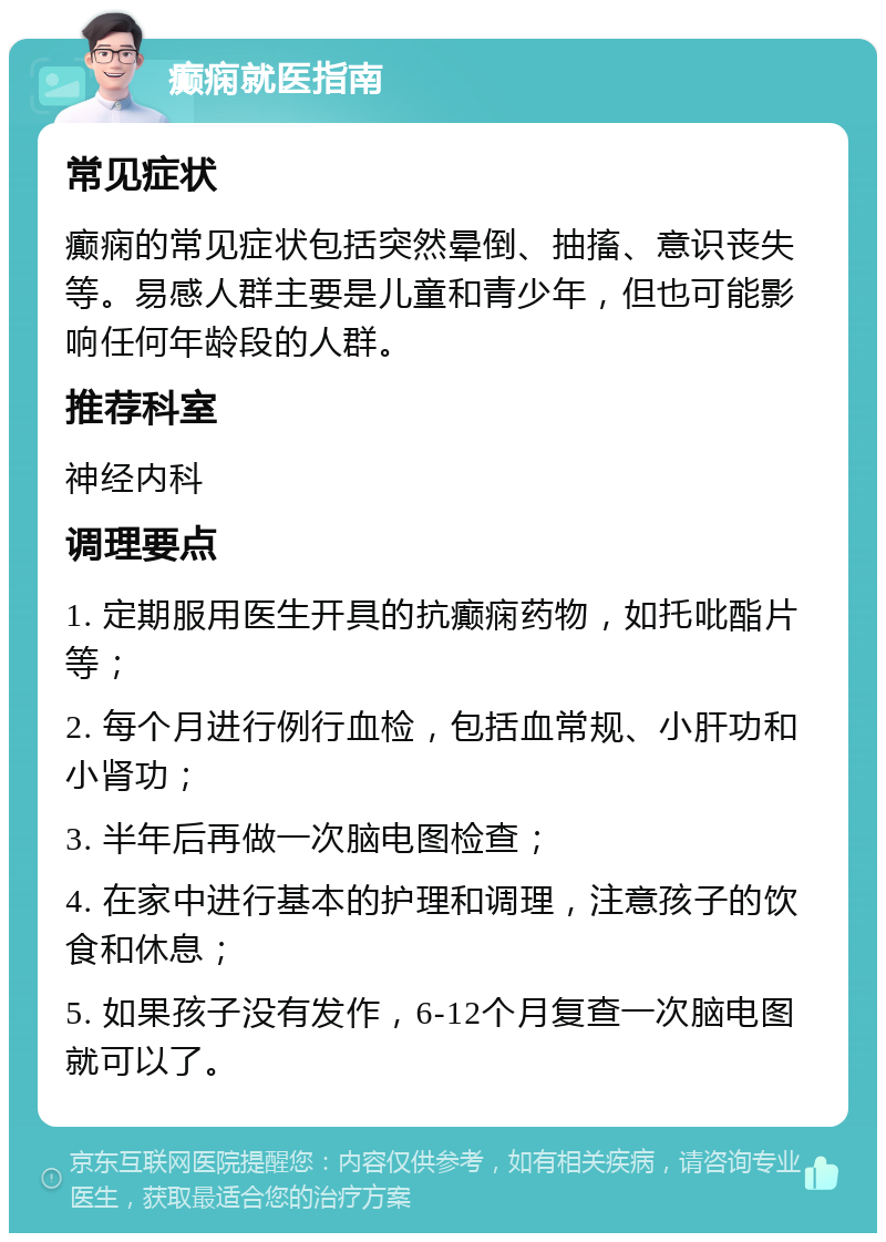 癫痫就医指南 常见症状 癫痫的常见症状包括突然晕倒、抽搐、意识丧失等。易感人群主要是儿童和青少年，但也可能影响任何年龄段的人群。 推荐科室 神经内科 调理要点 1. 定期服用医生开具的抗癫痫药物，如托吡酯片等； 2. 每个月进行例行血检，包括血常规、小肝功和小肾功； 3. 半年后再做一次脑电图检查； 4. 在家中进行基本的护理和调理，注意孩子的饮食和休息； 5. 如果孩子没有发作，6-12个月复查一次脑电图就可以了。