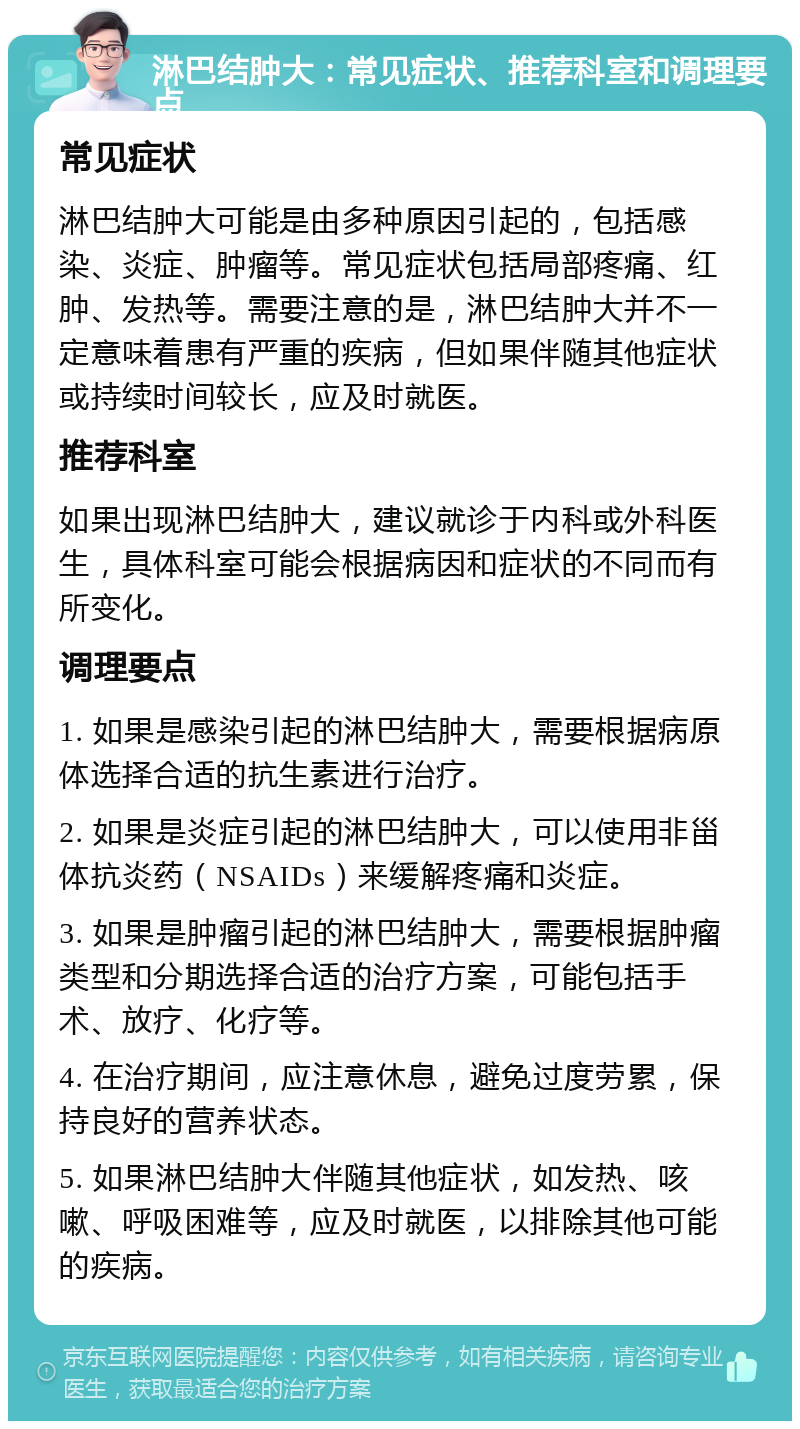 淋巴结肿大：常见症状、推荐科室和调理要点 常见症状 淋巴结肿大可能是由多种原因引起的，包括感染、炎症、肿瘤等。常见症状包括局部疼痛、红肿、发热等。需要注意的是，淋巴结肿大并不一定意味着患有严重的疾病，但如果伴随其他症状或持续时间较长，应及时就医。 推荐科室 如果出现淋巴结肿大，建议就诊于内科或外科医生，具体科室可能会根据病因和症状的不同而有所变化。 调理要点 1. 如果是感染引起的淋巴结肿大，需要根据病原体选择合适的抗生素进行治疗。 2. 如果是炎症引起的淋巴结肿大，可以使用非甾体抗炎药（NSAIDs）来缓解疼痛和炎症。 3. 如果是肿瘤引起的淋巴结肿大，需要根据肿瘤类型和分期选择合适的治疗方案，可能包括手术、放疗、化疗等。 4. 在治疗期间，应注意休息，避免过度劳累，保持良好的营养状态。 5. 如果淋巴结肿大伴随其他症状，如发热、咳嗽、呼吸困难等，应及时就医，以排除其他可能的疾病。