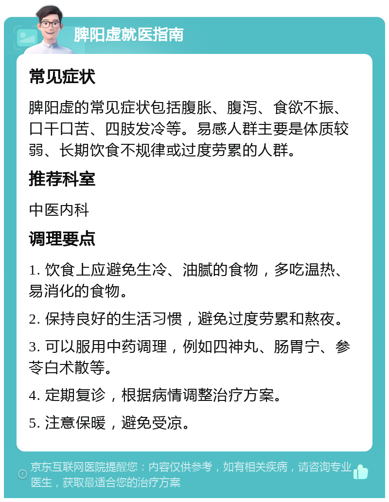 脾阳虚就医指南 常见症状 脾阳虚的常见症状包括腹胀、腹泻、食欲不振、口干口苦、四肢发冷等。易感人群主要是体质较弱、长期饮食不规律或过度劳累的人群。 推荐科室 中医内科 调理要点 1. 饮食上应避免生冷、油腻的食物，多吃温热、易消化的食物。 2. 保持良好的生活习惯，避免过度劳累和熬夜。 3. 可以服用中药调理，例如四神丸、肠胃宁、参苓白术散等。 4. 定期复诊，根据病情调整治疗方案。 5. 注意保暖，避免受凉。