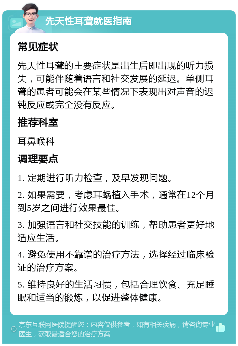 先天性耳聋就医指南 常见症状 先天性耳聋的主要症状是出生后即出现的听力损失，可能伴随着语言和社交发展的延迟。单侧耳聋的患者可能会在某些情况下表现出对声音的迟钝反应或完全没有反应。 推荐科室 耳鼻喉科 调理要点 1. 定期进行听力检查，及早发现问题。 2. 如果需要，考虑耳蜗植入手术，通常在12个月到5岁之间进行效果最佳。 3. 加强语言和社交技能的训练，帮助患者更好地适应生活。 4. 避免使用不靠谱的治疗方法，选择经过临床验证的治疗方案。 5. 维持良好的生活习惯，包括合理饮食、充足睡眠和适当的锻炼，以促进整体健康。