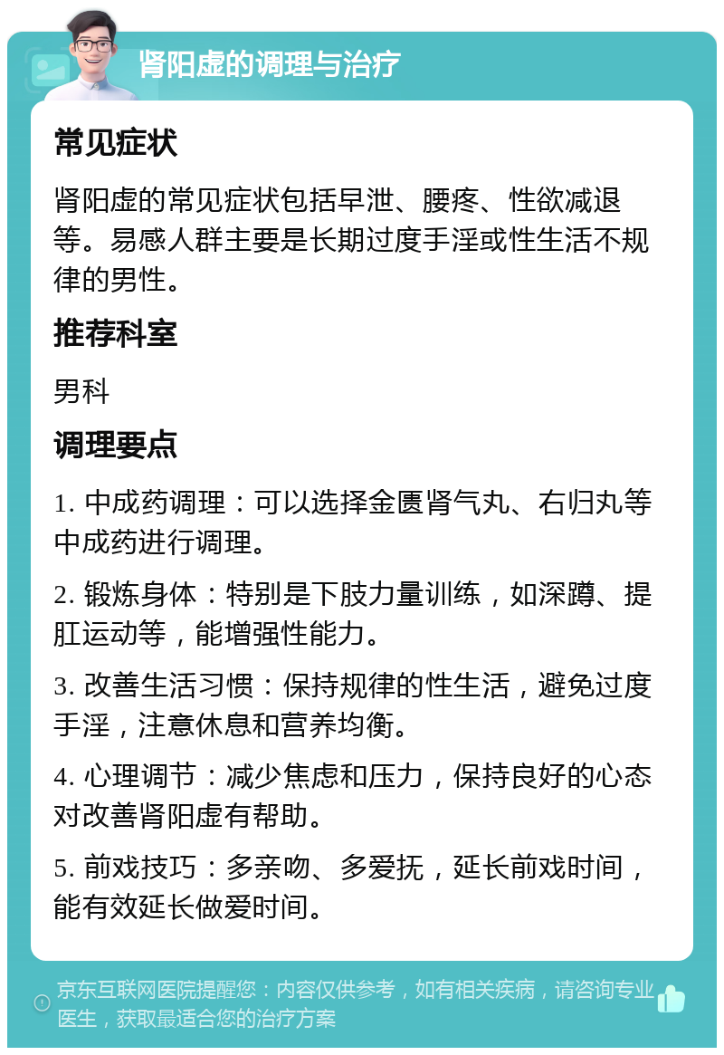 肾阳虚的调理与治疗 常见症状 肾阳虚的常见症状包括早泄、腰疼、性欲减退等。易感人群主要是长期过度手淫或性生活不规律的男性。 推荐科室 男科 调理要点 1. 中成药调理：可以选择金匮肾气丸、右归丸等中成药进行调理。 2. 锻炼身体：特别是下肢力量训练，如深蹲、提肛运动等，能增强性能力。 3. 改善生活习惯：保持规律的性生活，避免过度手淫，注意休息和营养均衡。 4. 心理调节：减少焦虑和压力，保持良好的心态对改善肾阳虚有帮助。 5. 前戏技巧：多亲吻、多爱抚，延长前戏时间，能有效延长做爱时间。