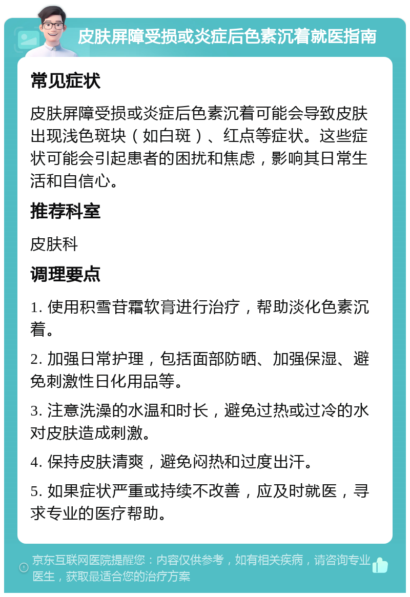 皮肤屏障受损或炎症后色素沉着就医指南 常见症状 皮肤屏障受损或炎症后色素沉着可能会导致皮肤出现浅色斑块（如白斑）、红点等症状。这些症状可能会引起患者的困扰和焦虑，影响其日常生活和自信心。 推荐科室 皮肤科 调理要点 1. 使用积雪苷霜软膏进行治疗，帮助淡化色素沉着。 2. 加强日常护理，包括面部防晒、加强保湿、避免刺激性日化用品等。 3. 注意洗澡的水温和时长，避免过热或过冷的水对皮肤造成刺激。 4. 保持皮肤清爽，避免闷热和过度出汗。 5. 如果症状严重或持续不改善，应及时就医，寻求专业的医疗帮助。