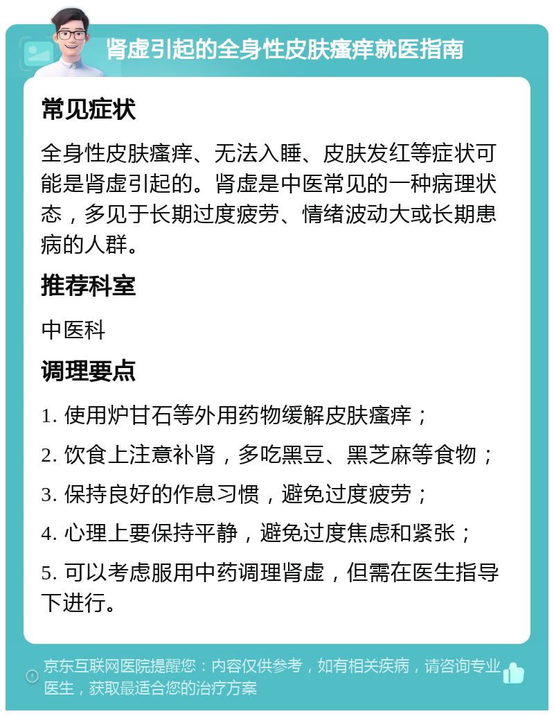 肾虚引起的全身性皮肤瘙痒就医指南 常见症状 全身性皮肤瘙痒、无法入睡、皮肤发红等症状可能是肾虚引起的。肾虚是中医常见的一种病理状态，多见于长期过度疲劳、情绪波动大或长期患病的人群。 推荐科室 中医科 调理要点 1. 使用炉甘石等外用药物缓解皮肤瘙痒； 2. 饮食上注意补肾，多吃黑豆、黑芝麻等食物； 3. 保持良好的作息习惯，避免过度疲劳； 4. 心理上要保持平静，避免过度焦虑和紧张； 5. 可以考虑服用中药调理肾虚，但需在医生指导下进行。