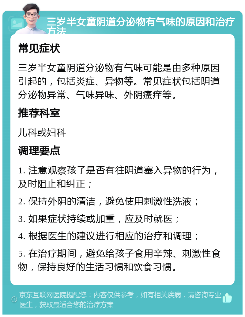 三岁半女童阴道分泌物有气味的原因和治疗方法 常见症状 三岁半女童阴道分泌物有气味可能是由多种原因引起的，包括炎症、异物等。常见症状包括阴道分泌物异常、气味异味、外阴瘙痒等。 推荐科室 儿科或妇科 调理要点 1. 注意观察孩子是否有往阴道塞入异物的行为，及时阻止和纠正； 2. 保持外阴的清洁，避免使用刺激性洗液； 3. 如果症状持续或加重，应及时就医； 4. 根据医生的建议进行相应的治疗和调理； 5. 在治疗期间，避免给孩子食用辛辣、刺激性食物，保持良好的生活习惯和饮食习惯。