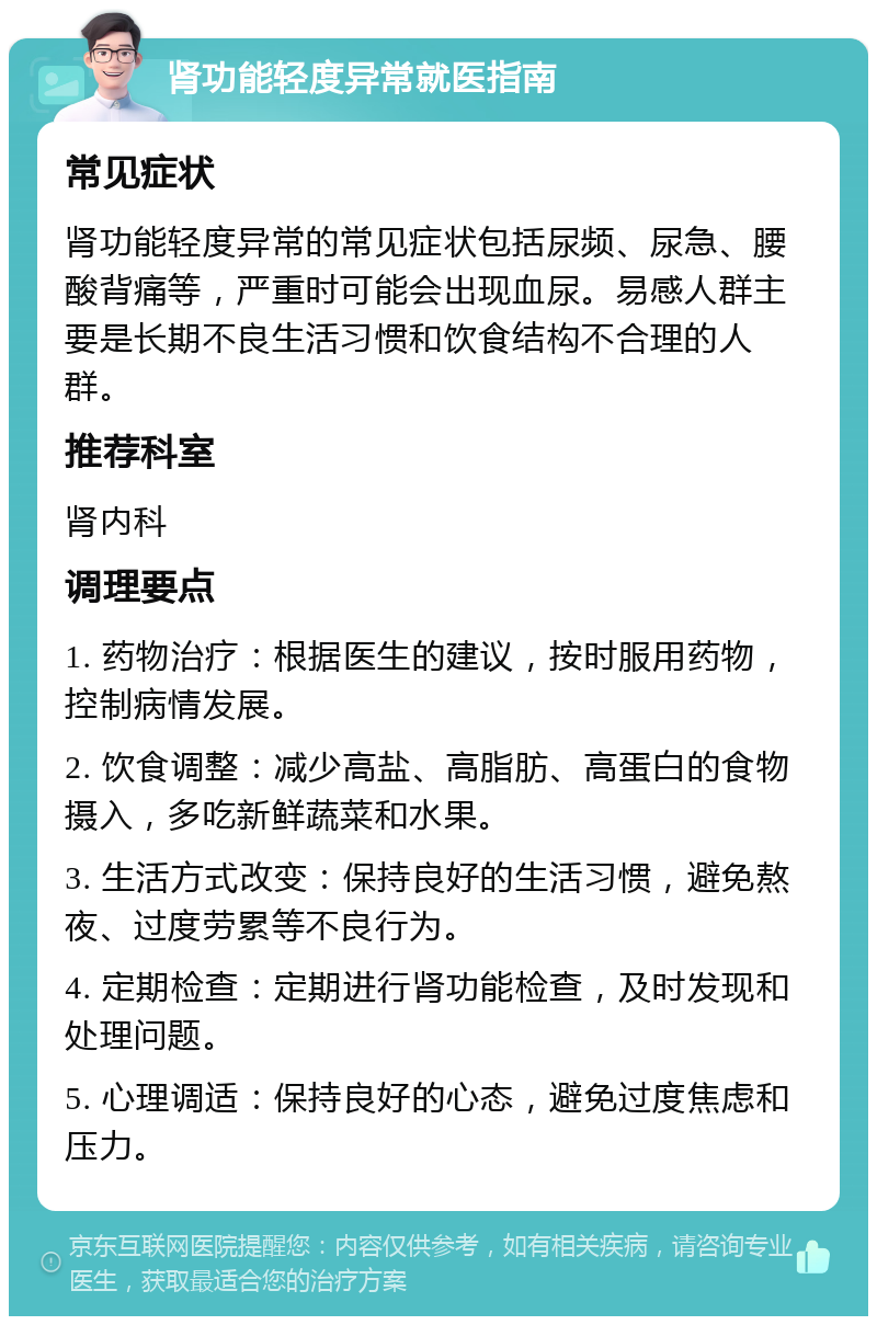 肾功能轻度异常就医指南 常见症状 肾功能轻度异常的常见症状包括尿频、尿急、腰酸背痛等，严重时可能会出现血尿。易感人群主要是长期不良生活习惯和饮食结构不合理的人群。 推荐科室 肾内科 调理要点 1. 药物治疗：根据医生的建议，按时服用药物，控制病情发展。 2. 饮食调整：减少高盐、高脂肪、高蛋白的食物摄入，多吃新鲜蔬菜和水果。 3. 生活方式改变：保持良好的生活习惯，避免熬夜、过度劳累等不良行为。 4. 定期检查：定期进行肾功能检查，及时发现和处理问题。 5. 心理调适：保持良好的心态，避免过度焦虑和压力。