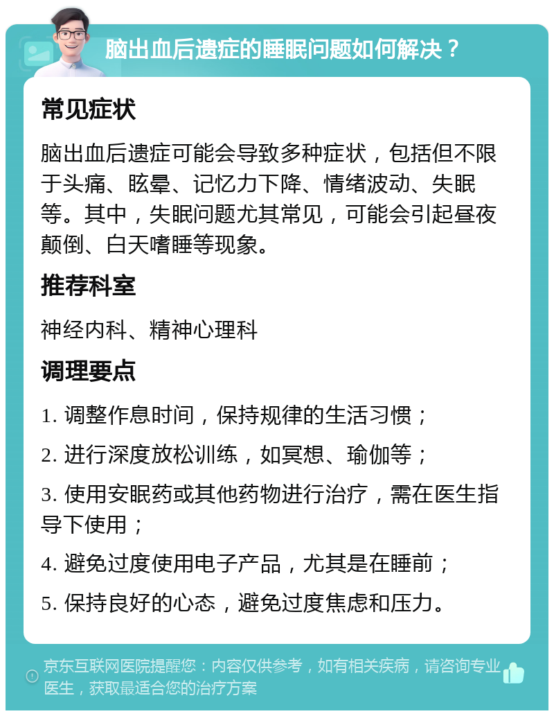 脑出血后遗症的睡眠问题如何解决？ 常见症状 脑出血后遗症可能会导致多种症状，包括但不限于头痛、眩晕、记忆力下降、情绪波动、失眠等。其中，失眠问题尤其常见，可能会引起昼夜颠倒、白天嗜睡等现象。 推荐科室 神经内科、精神心理科 调理要点 1. 调整作息时间，保持规律的生活习惯； 2. 进行深度放松训练，如冥想、瑜伽等； 3. 使用安眠药或其他药物进行治疗，需在医生指导下使用； 4. 避免过度使用电子产品，尤其是在睡前； 5. 保持良好的心态，避免过度焦虑和压力。