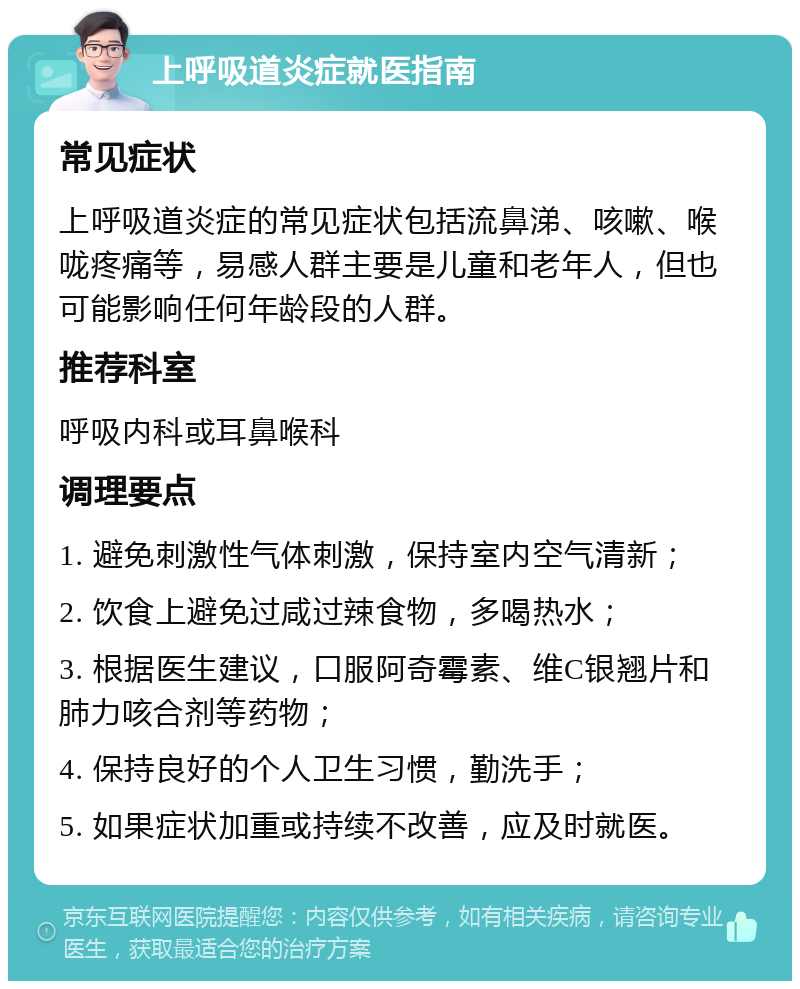 上呼吸道炎症就医指南 常见症状 上呼吸道炎症的常见症状包括流鼻涕、咳嗽、喉咙疼痛等，易感人群主要是儿童和老年人，但也可能影响任何年龄段的人群。 推荐科室 呼吸内科或耳鼻喉科 调理要点 1. 避免刺激性气体刺激，保持室内空气清新； 2. 饮食上避免过咸过辣食物，多喝热水； 3. 根据医生建议，口服阿奇霉素、维C银翘片和肺力咳合剂等药物； 4. 保持良好的个人卫生习惯，勤洗手； 5. 如果症状加重或持续不改善，应及时就医。