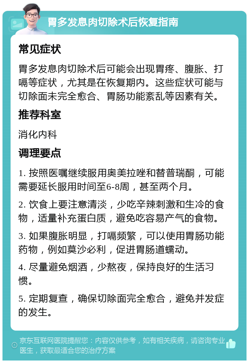 胃多发息肉切除术后恢复指南 常见症状 胃多发息肉切除术后可能会出现胃疼、腹胀、打嗝等症状，尤其是在恢复期内。这些症状可能与切除面未完全愈合、胃肠功能紊乱等因素有关。 推荐科室 消化内科 调理要点 1. 按照医嘱继续服用奥美拉唑和替普瑞酮，可能需要延长服用时间至6-8周，甚至两个月。 2. 饮食上要注意清淡，少吃辛辣刺激和生冷的食物，适量补充蛋白质，避免吃容易产气的食物。 3. 如果腹胀明显，打嗝频繁，可以使用胃肠功能药物，例如莫沙必利，促进胃肠道蠕动。 4. 尽量避免烟酒，少熬夜，保持良好的生活习惯。 5. 定期复查，确保切除面完全愈合，避免并发症的发生。