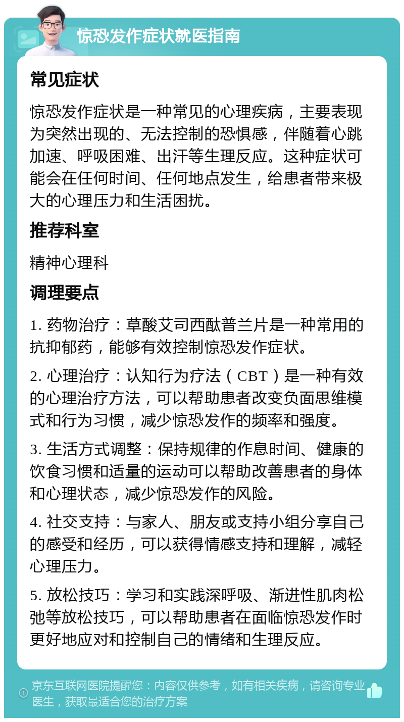 惊恐发作症状就医指南 常见症状 惊恐发作症状是一种常见的心理疾病，主要表现为突然出现的、无法控制的恐惧感，伴随着心跳加速、呼吸困难、出汗等生理反应。这种症状可能会在任何时间、任何地点发生，给患者带来极大的心理压力和生活困扰。 推荐科室 精神心理科 调理要点 1. 药物治疗：草酸艾司西酞普兰片是一种常用的抗抑郁药，能够有效控制惊恐发作症状。 2. 心理治疗：认知行为疗法（CBT）是一种有效的心理治疗方法，可以帮助患者改变负面思维模式和行为习惯，减少惊恐发作的频率和强度。 3. 生活方式调整：保持规律的作息时间、健康的饮食习惯和适量的运动可以帮助改善患者的身体和心理状态，减少惊恐发作的风险。 4. 社交支持：与家人、朋友或支持小组分享自己的感受和经历，可以获得情感支持和理解，减轻心理压力。 5. 放松技巧：学习和实践深呼吸、渐进性肌肉松弛等放松技巧，可以帮助患者在面临惊恐发作时更好地应对和控制自己的情绪和生理反应。