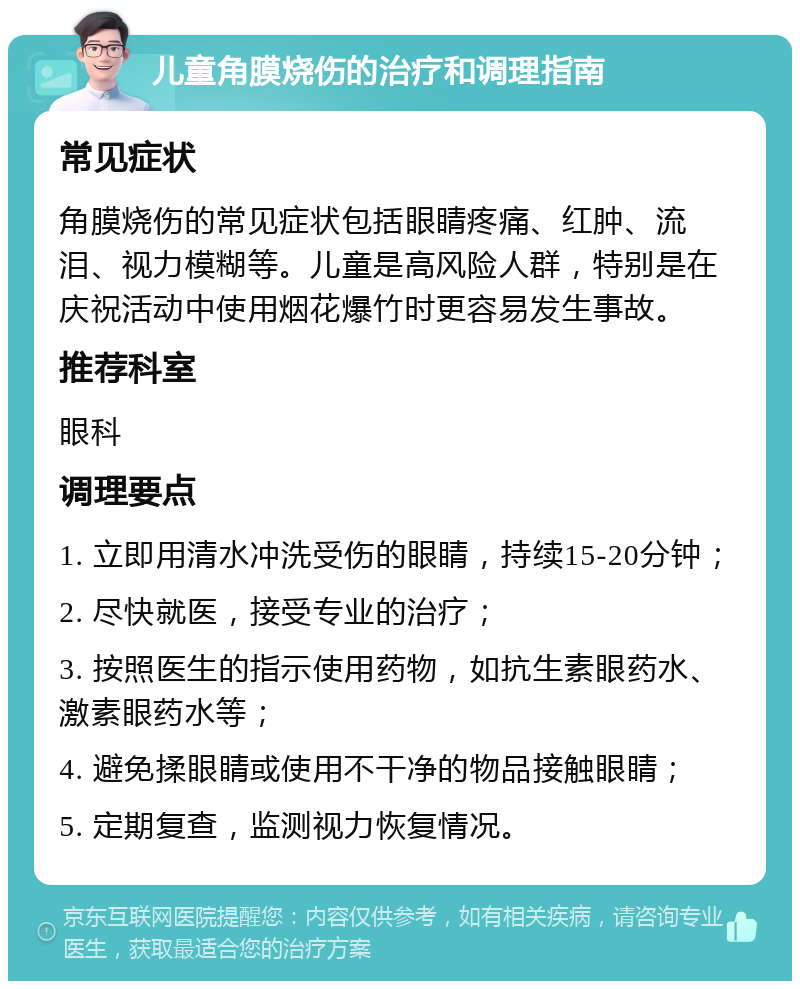 儿童角膜烧伤的治疗和调理指南 常见症状 角膜烧伤的常见症状包括眼睛疼痛、红肿、流泪、视力模糊等。儿童是高风险人群，特别是在庆祝活动中使用烟花爆竹时更容易发生事故。 推荐科室 眼科 调理要点 1. 立即用清水冲洗受伤的眼睛，持续15-20分钟； 2. 尽快就医，接受专业的治疗； 3. 按照医生的指示使用药物，如抗生素眼药水、激素眼药水等； 4. 避免揉眼睛或使用不干净的物品接触眼睛； 5. 定期复查，监测视力恢复情况。