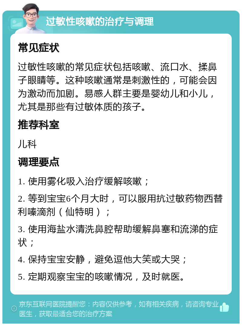 过敏性咳嗽的治疗与调理 常见症状 过敏性咳嗽的常见症状包括咳嗽、流口水、揉鼻子眼睛等。这种咳嗽通常是刺激性的，可能会因为激动而加剧。易感人群主要是婴幼儿和小儿，尤其是那些有过敏体质的孩子。 推荐科室 儿科 调理要点 1. 使用雾化吸入治疗缓解咳嗽； 2. 等到宝宝6个月大时，可以服用抗过敏药物西替利嗪滴剂（仙特明）； 3. 使用海盐水清洗鼻腔帮助缓解鼻塞和流涕的症状； 4. 保持宝宝安静，避免逗他大笑或大哭； 5. 定期观察宝宝的咳嗽情况，及时就医。