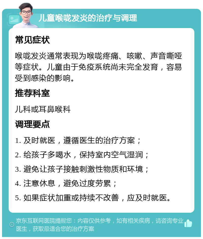 儿童喉咙发炎的治疗与调理 常见症状 喉咙发炎通常表现为喉咙疼痛、咳嗽、声音嘶哑等症状。儿童由于免疫系统尚未完全发育，容易受到感染的影响。 推荐科室 儿科或耳鼻喉科 调理要点 1. 及时就医，遵循医生的治疗方案； 2. 给孩子多喝水，保持室内空气湿润； 3. 避免让孩子接触刺激性物质和环境； 4. 注意休息，避免过度劳累； 5. 如果症状加重或持续不改善，应及时就医。