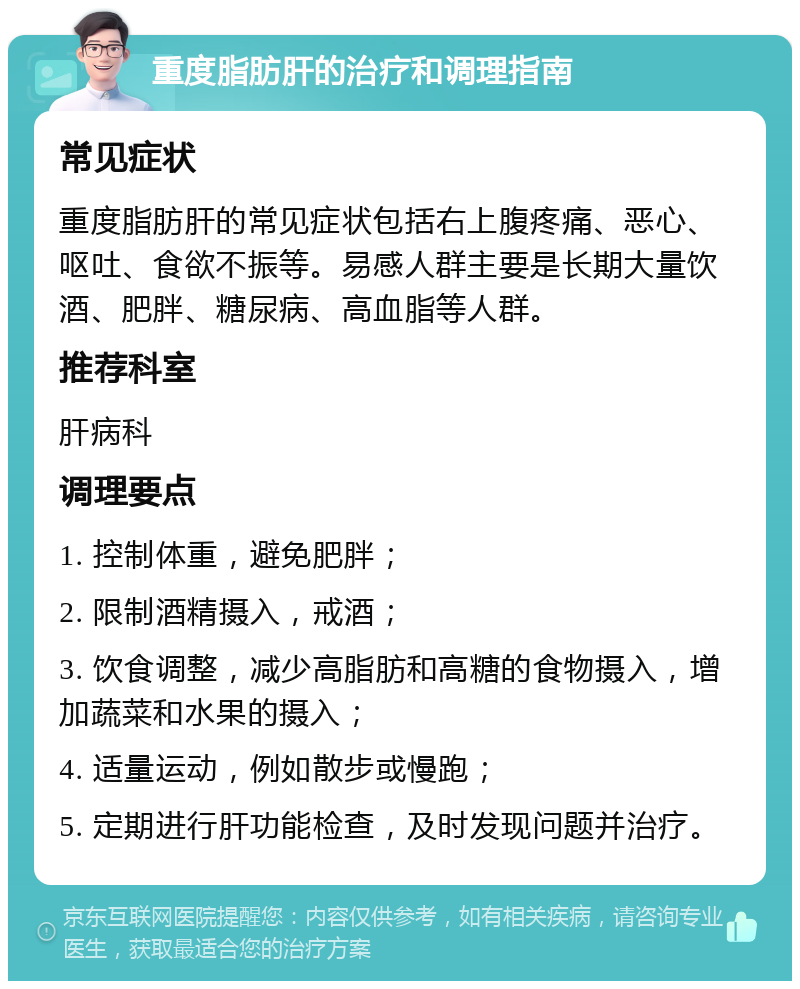 重度脂肪肝的治疗和调理指南 常见症状 重度脂肪肝的常见症状包括右上腹疼痛、恶心、呕吐、食欲不振等。易感人群主要是长期大量饮酒、肥胖、糖尿病、高血脂等人群。 推荐科室 肝病科 调理要点 1. 控制体重，避免肥胖； 2. 限制酒精摄入，戒酒； 3. 饮食调整，减少高脂肪和高糖的食物摄入，增加蔬菜和水果的摄入； 4. 适量运动，例如散步或慢跑； 5. 定期进行肝功能检查，及时发现问题并治疗。