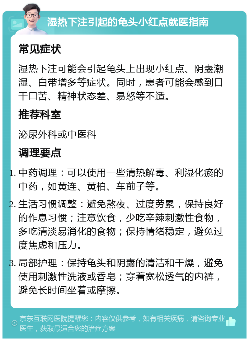 湿热下注引起的龟头小红点就医指南 常见症状 湿热下注可能会引起龟头上出现小红点、阴囊潮湿、白带增多等症状。同时，患者可能会感到口干口苦、精神状态差、易怒等不适。 推荐科室 泌尿外科或中医科 调理要点 中药调理：可以使用一些清热解毒、利湿化瘀的中药，如黄连、黄柏、车前子等。 生活习惯调整：避免熬夜、过度劳累，保持良好的作息习惯；注意饮食，少吃辛辣刺激性食物，多吃清淡易消化的食物；保持情绪稳定，避免过度焦虑和压力。 局部护理：保持龟头和阴囊的清洁和干燥，避免使用刺激性洗液或香皂；穿着宽松透气的内裤，避免长时间坐着或摩擦。