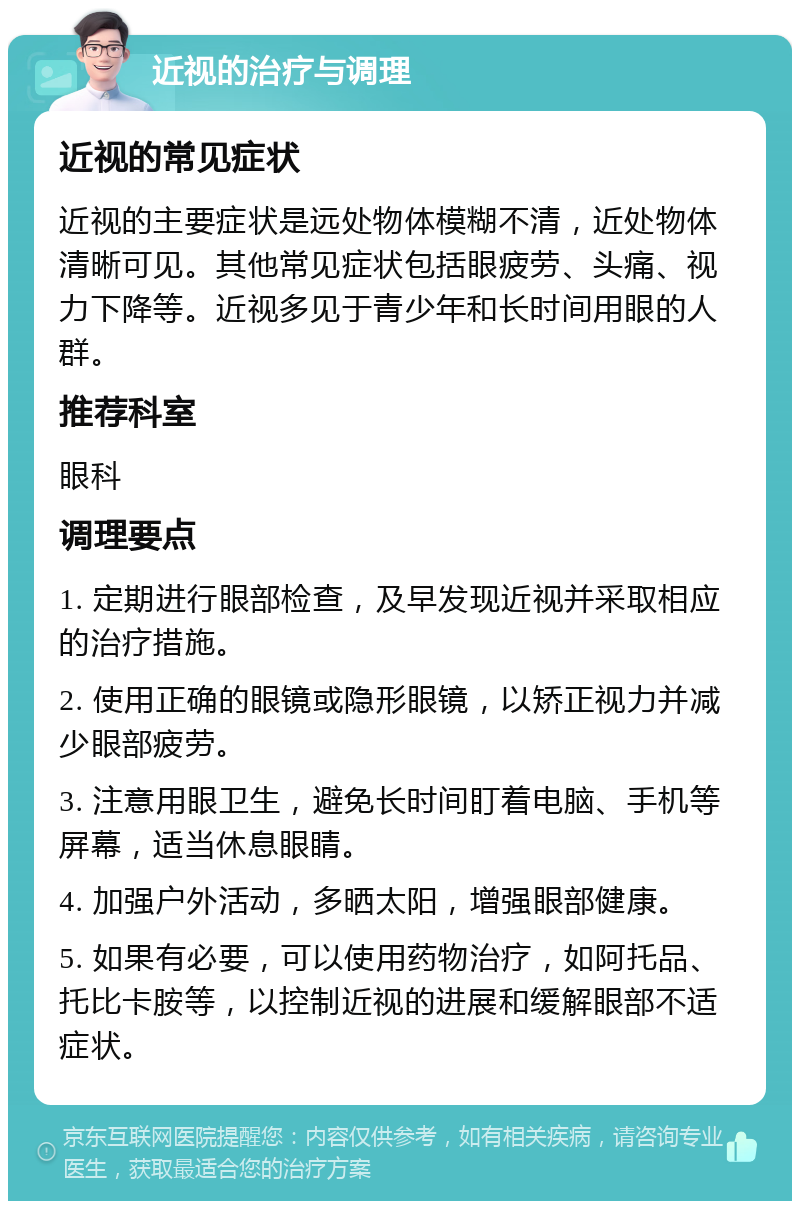 近视的治疗与调理 近视的常见症状 近视的主要症状是远处物体模糊不清，近处物体清晰可见。其他常见症状包括眼疲劳、头痛、视力下降等。近视多见于青少年和长时间用眼的人群。 推荐科室 眼科 调理要点 1. 定期进行眼部检查，及早发现近视并采取相应的治疗措施。 2. 使用正确的眼镜或隐形眼镜，以矫正视力并减少眼部疲劳。 3. 注意用眼卫生，避免长时间盯着电脑、手机等屏幕，适当休息眼睛。 4. 加强户外活动，多晒太阳，增强眼部健康。 5. 如果有必要，可以使用药物治疗，如阿托品、托比卡胺等，以控制近视的进展和缓解眼部不适症状。