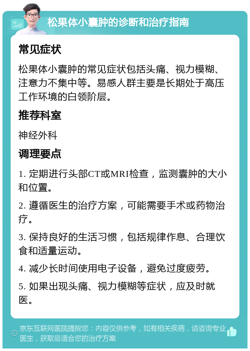 松果体小囊肿的诊断和治疗指南 常见症状 松果体小囊肿的常见症状包括头痛、视力模糊、注意力不集中等。易感人群主要是长期处于高压工作环境的白领阶层。 推荐科室 神经外科 调理要点 1. 定期进行头部CT或MRI检查，监测囊肿的大小和位置。 2. 遵循医生的治疗方案，可能需要手术或药物治疗。 3. 保持良好的生活习惯，包括规律作息、合理饮食和适量运动。 4. 减少长时间使用电子设备，避免过度疲劳。 5. 如果出现头痛、视力模糊等症状，应及时就医。