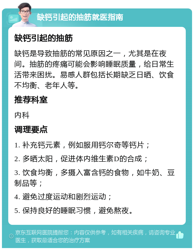 缺钙引起的抽筋就医指南 缺钙引起的抽筋 缺钙是导致抽筋的常见原因之一，尤其是在夜间。抽筋的疼痛可能会影响睡眠质量，给日常生活带来困扰。易感人群包括长期缺乏日晒、饮食不均衡、老年人等。 推荐科室 内科 调理要点 1. 补充钙元素，例如服用钙尔奇等钙片； 2. 多晒太阳，促进体内维生素D的合成； 3. 饮食均衡，多摄入富含钙的食物，如牛奶、豆制品等； 4. 避免过度运动和剧烈运动； 5. 保持良好的睡眠习惯，避免熬夜。