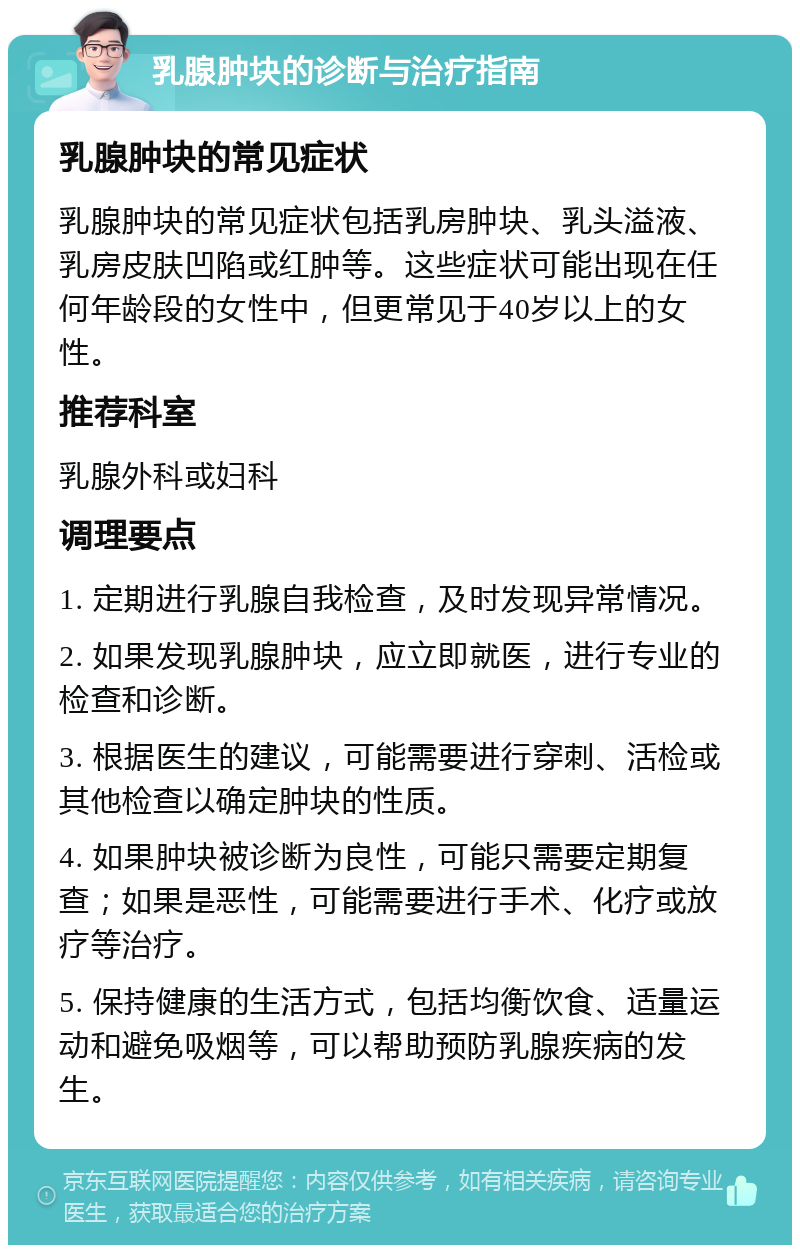 乳腺肿块的诊断与治疗指南 乳腺肿块的常见症状 乳腺肿块的常见症状包括乳房肿块、乳头溢液、乳房皮肤凹陷或红肿等。这些症状可能出现在任何年龄段的女性中，但更常见于40岁以上的女性。 推荐科室 乳腺外科或妇科 调理要点 1. 定期进行乳腺自我检查，及时发现异常情况。 2. 如果发现乳腺肿块，应立即就医，进行专业的检查和诊断。 3. 根据医生的建议，可能需要进行穿刺、活检或其他检查以确定肿块的性质。 4. 如果肿块被诊断为良性，可能只需要定期复查；如果是恶性，可能需要进行手术、化疗或放疗等治疗。 5. 保持健康的生活方式，包括均衡饮食、适量运动和避免吸烟等，可以帮助预防乳腺疾病的发生。