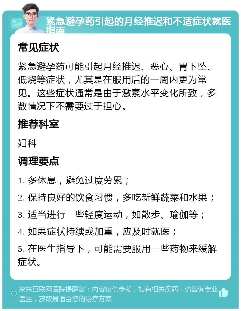 紧急避孕药引起的月经推迟和不适症状就医指南 常见症状 紧急避孕药可能引起月经推迟、恶心、胃下坠、低烧等症状，尤其是在服用后的一周内更为常见。这些症状通常是由于激素水平变化所致，多数情况下不需要过于担心。 推荐科室 妇科 调理要点 1. 多休息，避免过度劳累； 2. 保持良好的饮食习惯，多吃新鲜蔬菜和水果； 3. 适当进行一些轻度运动，如散步、瑜伽等； 4. 如果症状持续或加重，应及时就医； 5. 在医生指导下，可能需要服用一些药物来缓解症状。