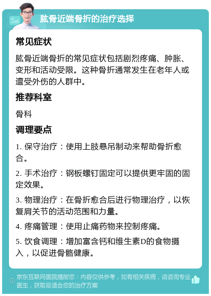 肱骨近端骨折的治疗选择 常见症状 肱骨近端骨折的常见症状包括剧烈疼痛、肿胀、变形和活动受限。这种骨折通常发生在老年人或遭受外伤的人群中。 推荐科室 骨科 调理要点 1. 保守治疗：使用上肢悬吊制动来帮助骨折愈合。 2. 手术治疗：钢板螺钉固定可以提供更牢固的固定效果。 3. 物理治疗：在骨折愈合后进行物理治疗，以恢复肩关节的活动范围和力量。 4. 疼痛管理：使用止痛药物来控制疼痛。 5. 饮食调理：增加富含钙和维生素D的食物摄入，以促进骨骼健康。