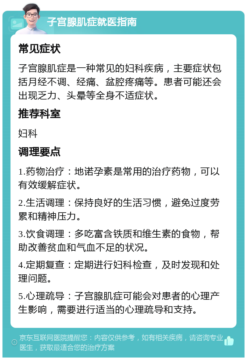 子宫腺肌症就医指南 常见症状 子宫腺肌症是一种常见的妇科疾病，主要症状包括月经不调、经痛、盆腔疼痛等。患者可能还会出现乏力、头晕等全身不适症状。 推荐科室 妇科 调理要点 1.药物治疗：地诺孕素是常用的治疗药物，可以有效缓解症状。 2.生活调理：保持良好的生活习惯，避免过度劳累和精神压力。 3.饮食调理：多吃富含铁质和维生素的食物，帮助改善贫血和气血不足的状况。 4.定期复查：定期进行妇科检查，及时发现和处理问题。 5.心理疏导：子宫腺肌症可能会对患者的心理产生影响，需要进行适当的心理疏导和支持。