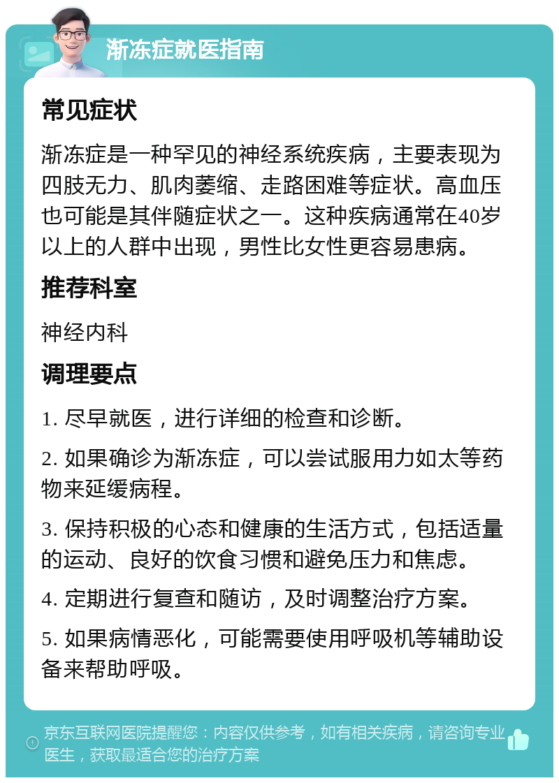 渐冻症就医指南 常见症状 渐冻症是一种罕见的神经系统疾病，主要表现为四肢无力、肌肉萎缩、走路困难等症状。高血压也可能是其伴随症状之一。这种疾病通常在40岁以上的人群中出现，男性比女性更容易患病。 推荐科室 神经内科 调理要点 1. 尽早就医，进行详细的检查和诊断。 2. 如果确诊为渐冻症，可以尝试服用力如太等药物来延缓病程。 3. 保持积极的心态和健康的生活方式，包括适量的运动、良好的饮食习惯和避免压力和焦虑。 4. 定期进行复查和随访，及时调整治疗方案。 5. 如果病情恶化，可能需要使用呼吸机等辅助设备来帮助呼吸。