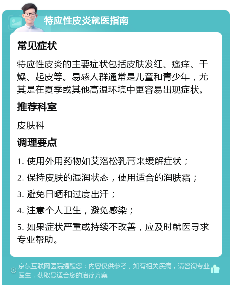 特应性皮炎就医指南 常见症状 特应性皮炎的主要症状包括皮肤发红、瘙痒、干燥、起皮等。易感人群通常是儿童和青少年，尤其是在夏季或其他高温环境中更容易出现症状。 推荐科室 皮肤科 调理要点 1. 使用外用药物如艾洛松乳膏来缓解症状； 2. 保持皮肤的湿润状态，使用适合的润肤霜； 3. 避免日晒和过度出汗； 4. 注意个人卫生，避免感染； 5. 如果症状严重或持续不改善，应及时就医寻求专业帮助。