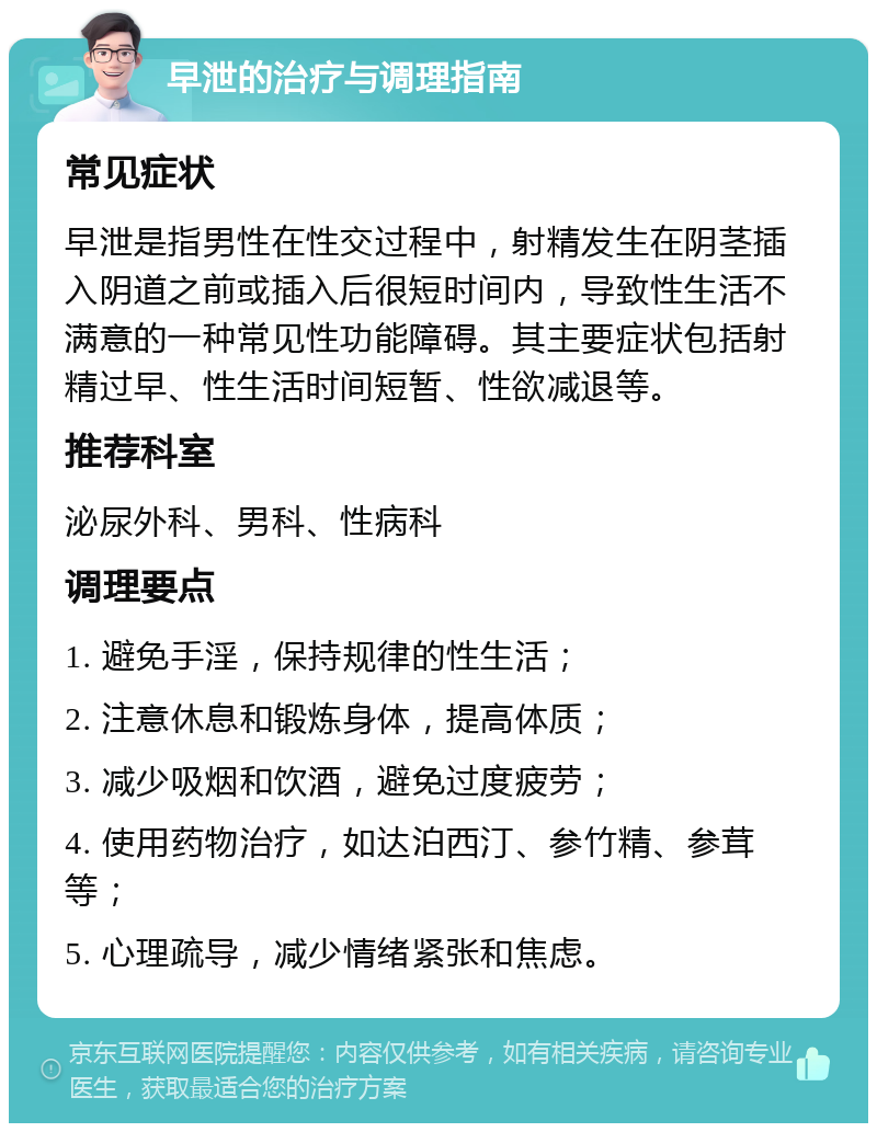 早泄的治疗与调理指南 常见症状 早泄是指男性在性交过程中，射精发生在阴茎插入阴道之前或插入后很短时间内，导致性生活不满意的一种常见性功能障碍。其主要症状包括射精过早、性生活时间短暂、性欲减退等。 推荐科室 泌尿外科、男科、性病科 调理要点 1. 避免手淫，保持规律的性生活； 2. 注意休息和锻炼身体，提高体质； 3. 减少吸烟和饮酒，避免过度疲劳； 4. 使用药物治疗，如达泊西汀、参竹精、参茸等； 5. 心理疏导，减少情绪紧张和焦虑。