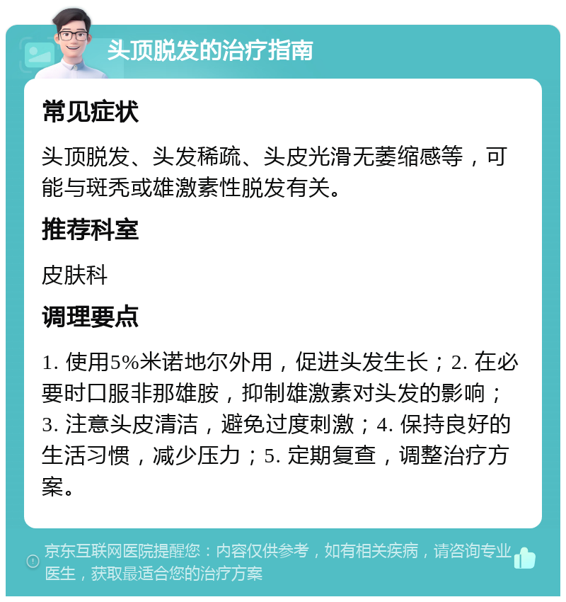 头顶脱发的治疗指南 常见症状 头顶脱发、头发稀疏、头皮光滑无萎缩感等，可能与斑秃或雄激素性脱发有关。 推荐科室 皮肤科 调理要点 1. 使用5%米诺地尔外用，促进头发生长；2. 在必要时口服非那雄胺，抑制雄激素对头发的影响；3. 注意头皮清洁，避免过度刺激；4. 保持良好的生活习惯，减少压力；5. 定期复查，调整治疗方案。