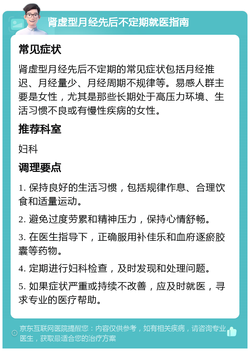 肾虚型月经先后不定期就医指南 常见症状 肾虚型月经先后不定期的常见症状包括月经推迟、月经量少、月经周期不规律等。易感人群主要是女性，尤其是那些长期处于高压力环境、生活习惯不良或有慢性疾病的女性。 推荐科室 妇科 调理要点 1. 保持良好的生活习惯，包括规律作息、合理饮食和适量运动。 2. 避免过度劳累和精神压力，保持心情舒畅。 3. 在医生指导下，正确服用补佳乐和血府逐瘀胶囊等药物。 4. 定期进行妇科检查，及时发现和处理问题。 5. 如果症状严重或持续不改善，应及时就医，寻求专业的医疗帮助。