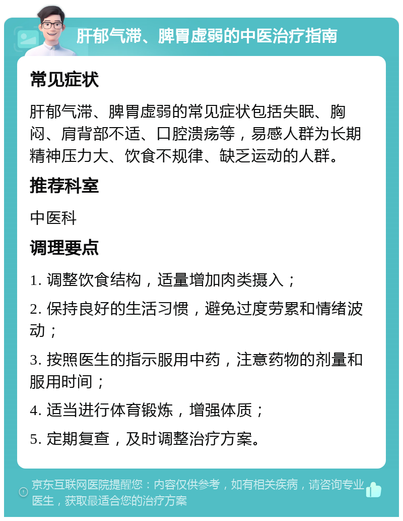 肝郁气滞、脾胃虚弱的中医治疗指南 常见症状 肝郁气滞、脾胃虚弱的常见症状包括失眠、胸闷、肩背部不适、口腔溃疡等，易感人群为长期精神压力大、饮食不规律、缺乏运动的人群。 推荐科室 中医科 调理要点 1. 调整饮食结构，适量增加肉类摄入； 2. 保持良好的生活习惯，避免过度劳累和情绪波动； 3. 按照医生的指示服用中药，注意药物的剂量和服用时间； 4. 适当进行体育锻炼，增强体质； 5. 定期复查，及时调整治疗方案。