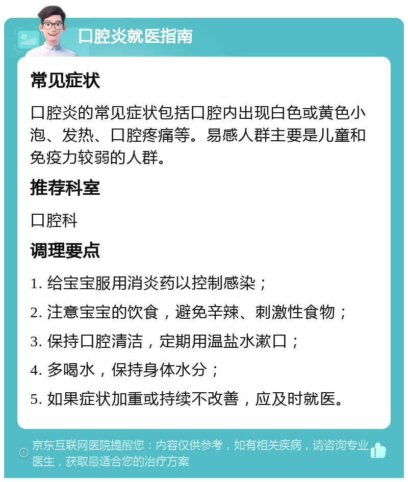 口腔炎就医指南 常见症状 口腔炎的常见症状包括口腔内出现白色或黄色小泡、发热、口腔疼痛等。易感人群主要是儿童和免疫力较弱的人群。 推荐科室 口腔科 调理要点 1. 给宝宝服用消炎药以控制感染； 2. 注意宝宝的饮食，避免辛辣、刺激性食物； 3. 保持口腔清洁，定期用温盐水漱口； 4. 多喝水，保持身体水分； 5. 如果症状加重或持续不改善，应及时就医。