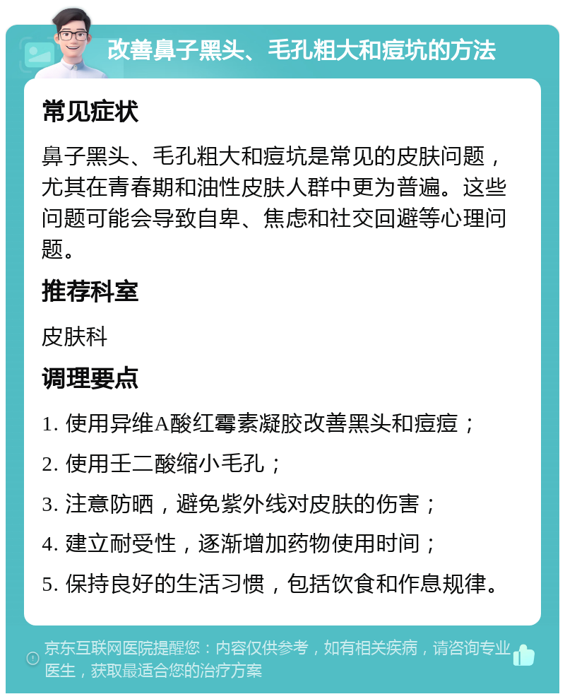 改善鼻子黑头、毛孔粗大和痘坑的方法 常见症状 鼻子黑头、毛孔粗大和痘坑是常见的皮肤问题，尤其在青春期和油性皮肤人群中更为普遍。这些问题可能会导致自卑、焦虑和社交回避等心理问题。 推荐科室 皮肤科 调理要点 1. 使用异维A酸红霉素凝胶改善黑头和痘痘； 2. 使用壬二酸缩小毛孔； 3. 注意防晒，避免紫外线对皮肤的伤害； 4. 建立耐受性，逐渐增加药物使用时间； 5. 保持良好的生活习惯，包括饮食和作息规律。