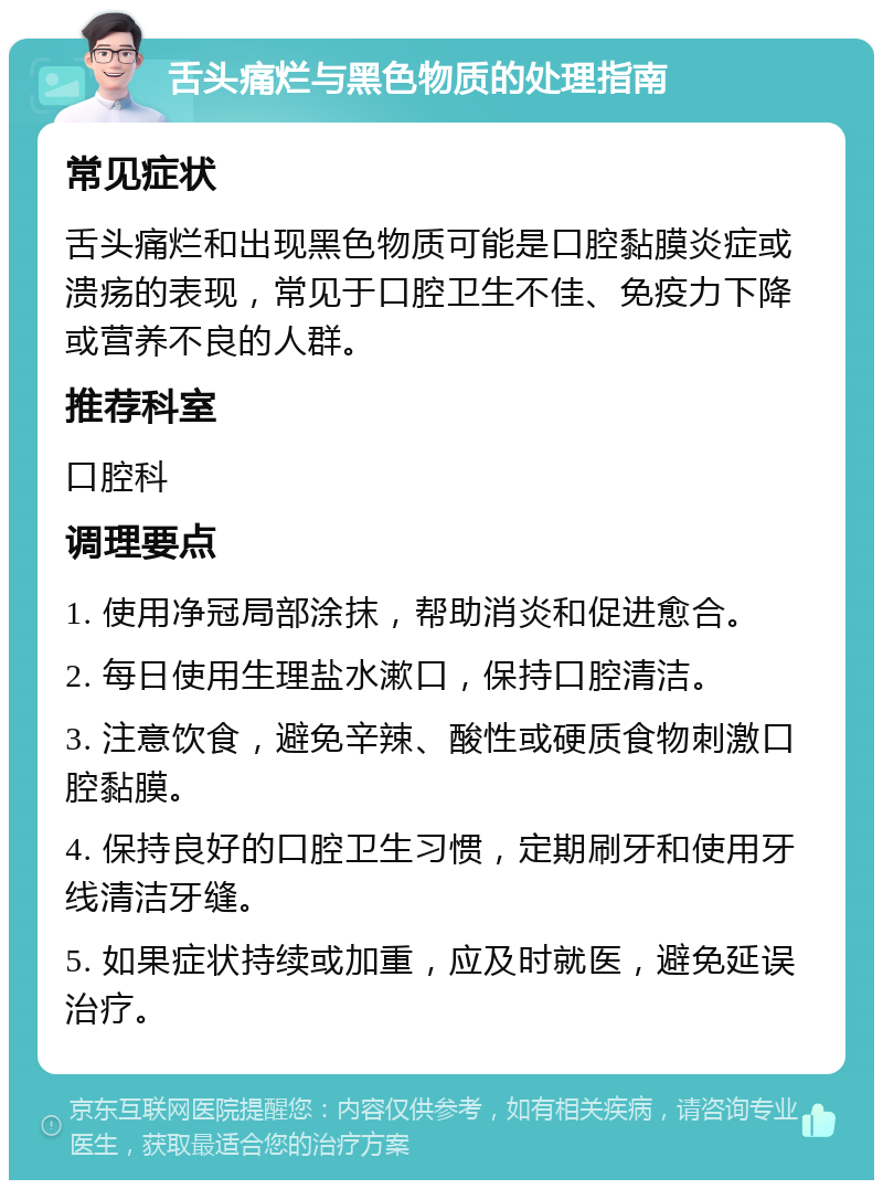 舌头痛烂与黑色物质的处理指南 常见症状 舌头痛烂和出现黑色物质可能是口腔黏膜炎症或溃疡的表现，常见于口腔卫生不佳、免疫力下降或营养不良的人群。 推荐科室 口腔科 调理要点 1. 使用净冠局部涂抹，帮助消炎和促进愈合。 2. 每日使用生理盐水漱口，保持口腔清洁。 3. 注意饮食，避免辛辣、酸性或硬质食物刺激口腔黏膜。 4. 保持良好的口腔卫生习惯，定期刷牙和使用牙线清洁牙缝。 5. 如果症状持续或加重，应及时就医，避免延误治疗。