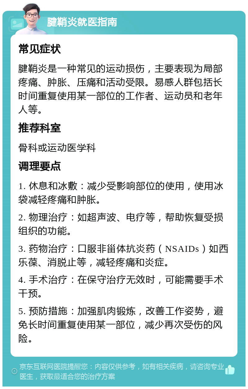 腱鞘炎就医指南 常见症状 腱鞘炎是一种常见的运动损伤，主要表现为局部疼痛、肿胀、压痛和活动受限。易感人群包括长时间重复使用某一部位的工作者、运动员和老年人等。 推荐科室 骨科或运动医学科 调理要点 1. 休息和冰敷：减少受影响部位的使用，使用冰袋减轻疼痛和肿胀。 2. 物理治疗：如超声波、电疗等，帮助恢复受损组织的功能。 3. 药物治疗：口服非甾体抗炎药（NSAIDs）如西乐葆、消脱止等，减轻疼痛和炎症。 4. 手术治疗：在保守治疗无效时，可能需要手术干预。 5. 预防措施：加强肌肉锻炼，改善工作姿势，避免长时间重复使用某一部位，减少再次受伤的风险。