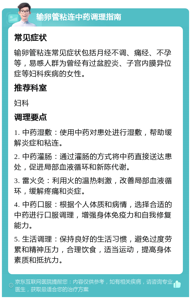 输卵管粘连中药调理指南 常见症状 输卵管粘连常见症状包括月经不调、痛经、不孕等，易感人群为曾经有过盆腔炎、子宫内膜异位症等妇科疾病的女性。 推荐科室 妇科 调理要点 1. 中药湿敷：使用中药对患处进行湿敷，帮助缓解炎症和粘连。 2. 中药灌肠：通过灌肠的方式将中药直接送达患处，促进局部血液循环和新陈代谢。 3. 雷火灸：利用火的温热刺激，改善局部血液循环，缓解疼痛和炎症。 4. 中药口服：根据个人体质和病情，选择合适的中药进行口服调理，增强身体免疫力和自我修复能力。 5. 生活调理：保持良好的生活习惯，避免过度劳累和精神压力，合理饮食，适当运动，提高身体素质和抵抗力。