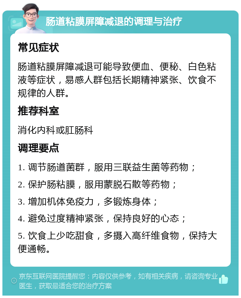 肠道粘膜屏障减退的调理与治疗 常见症状 肠道粘膜屏障减退可能导致便血、便秘、白色粘液等症状，易感人群包括长期精神紧张、饮食不规律的人群。 推荐科室 消化内科或肛肠科 调理要点 1. 调节肠道菌群，服用三联益生菌等药物； 2. 保护肠粘膜，服用蒙脱石散等药物； 3. 增加机体免疫力，多锻炼身体； 4. 避免过度精神紧张，保持良好的心态； 5. 饮食上少吃甜食，多摄入高纤维食物，保持大便通畅。