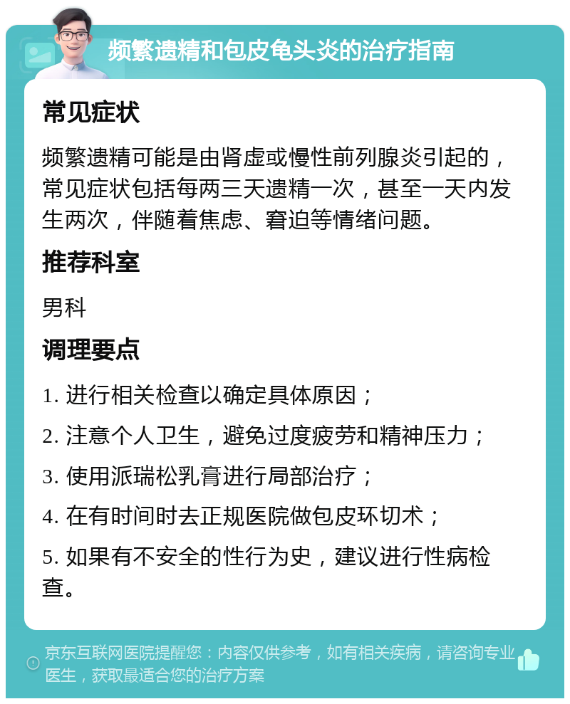 频繁遗精和包皮龟头炎的治疗指南 常见症状 频繁遗精可能是由肾虚或慢性前列腺炎引起的，常见症状包括每两三天遗精一次，甚至一天内发生两次，伴随着焦虑、窘迫等情绪问题。 推荐科室 男科 调理要点 1. 进行相关检查以确定具体原因； 2. 注意个人卫生，避免过度疲劳和精神压力； 3. 使用派瑞松乳膏进行局部治疗； 4. 在有时间时去正规医院做包皮环切术； 5. 如果有不安全的性行为史，建议进行性病检查。