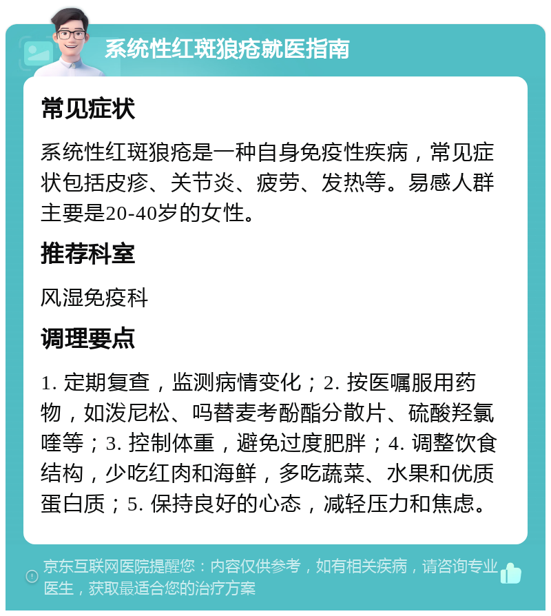 系统性红斑狼疮就医指南 常见症状 系统性红斑狼疮是一种自身免疫性疾病，常见症状包括皮疹、关节炎、疲劳、发热等。易感人群主要是20-40岁的女性。 推荐科室 风湿免疫科 调理要点 1. 定期复查，监测病情变化；2. 按医嘱服用药物，如泼尼松、吗替麦考酚酯分散片、硫酸羟氯喹等；3. 控制体重，避免过度肥胖；4. 调整饮食结构，少吃红肉和海鲜，多吃蔬菜、水果和优质蛋白质；5. 保持良好的心态，减轻压力和焦虑。