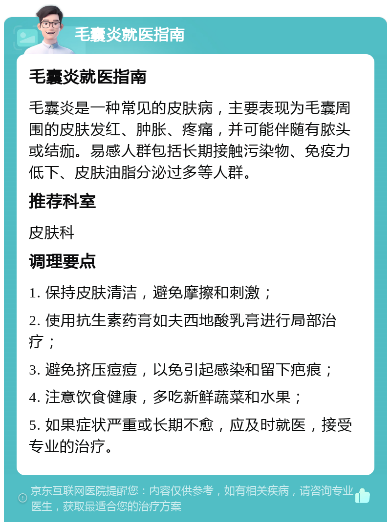 毛囊炎就医指南 毛囊炎就医指南 毛囊炎是一种常见的皮肤病，主要表现为毛囊周围的皮肤发红、肿胀、疼痛，并可能伴随有脓头或结痂。易感人群包括长期接触污染物、免疫力低下、皮肤油脂分泌过多等人群。 推荐科室 皮肤科 调理要点 1. 保持皮肤清洁，避免摩擦和刺激； 2. 使用抗生素药膏如夫西地酸乳膏进行局部治疗； 3. 避免挤压痘痘，以免引起感染和留下疤痕； 4. 注意饮食健康，多吃新鲜蔬菜和水果； 5. 如果症状严重或长期不愈，应及时就医，接受专业的治疗。