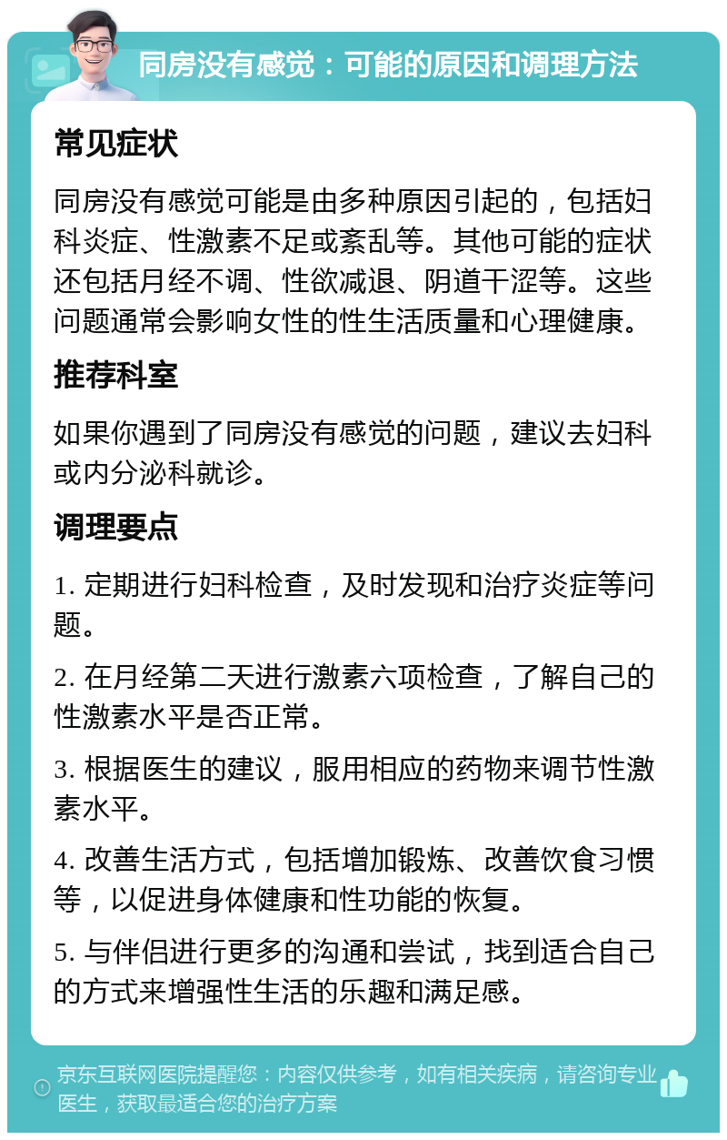 同房没有感觉：可能的原因和调理方法 常见症状 同房没有感觉可能是由多种原因引起的，包括妇科炎症、性激素不足或紊乱等。其他可能的症状还包括月经不调、性欲减退、阴道干涩等。这些问题通常会影响女性的性生活质量和心理健康。 推荐科室 如果你遇到了同房没有感觉的问题，建议去妇科或内分泌科就诊。 调理要点 1. 定期进行妇科检查，及时发现和治疗炎症等问题。 2. 在月经第二天进行激素六项检查，了解自己的性激素水平是否正常。 3. 根据医生的建议，服用相应的药物来调节性激素水平。 4. 改善生活方式，包括增加锻炼、改善饮食习惯等，以促进身体健康和性功能的恢复。 5. 与伴侣进行更多的沟通和尝试，找到适合自己的方式来增强性生活的乐趣和满足感。