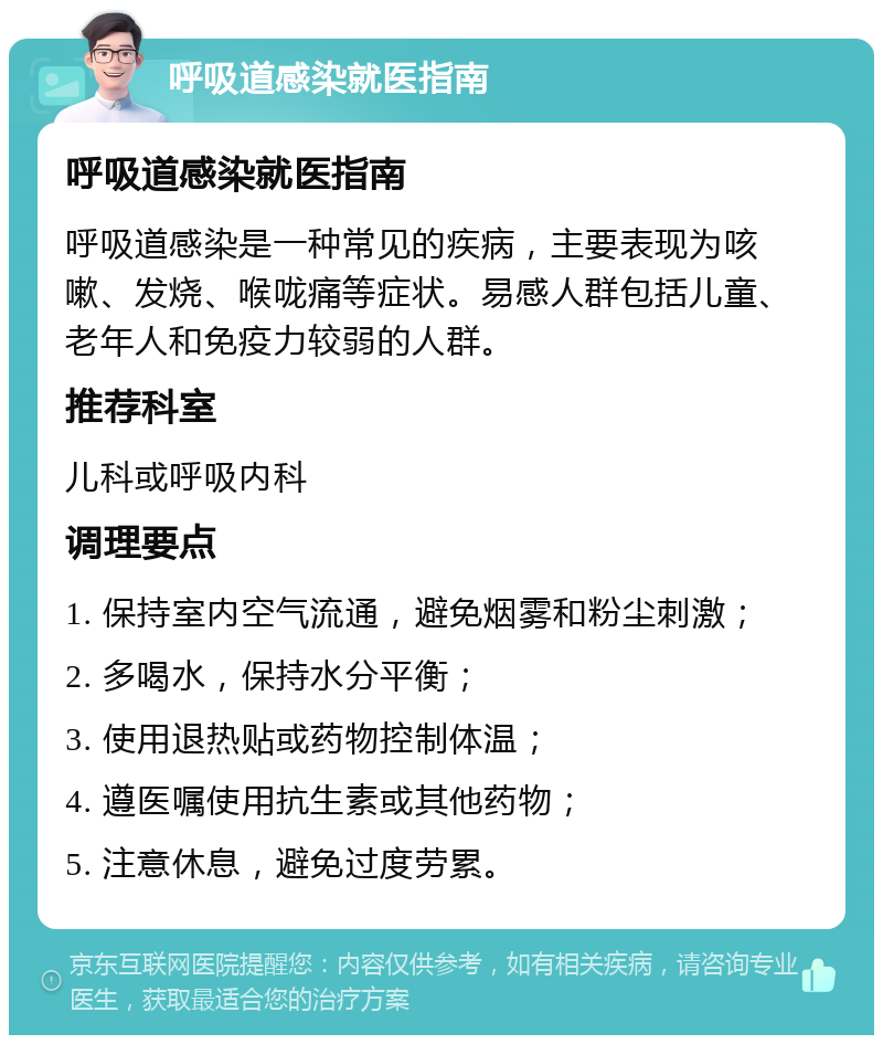 呼吸道感染就医指南 呼吸道感染就医指南 呼吸道感染是一种常见的疾病，主要表现为咳嗽、发烧、喉咙痛等症状。易感人群包括儿童、老年人和免疫力较弱的人群。 推荐科室 儿科或呼吸内科 调理要点 1. 保持室内空气流通，避免烟雾和粉尘刺激； 2. 多喝水，保持水分平衡； 3. 使用退热贴或药物控制体温； 4. 遵医嘱使用抗生素或其他药物； 5. 注意休息，避免过度劳累。