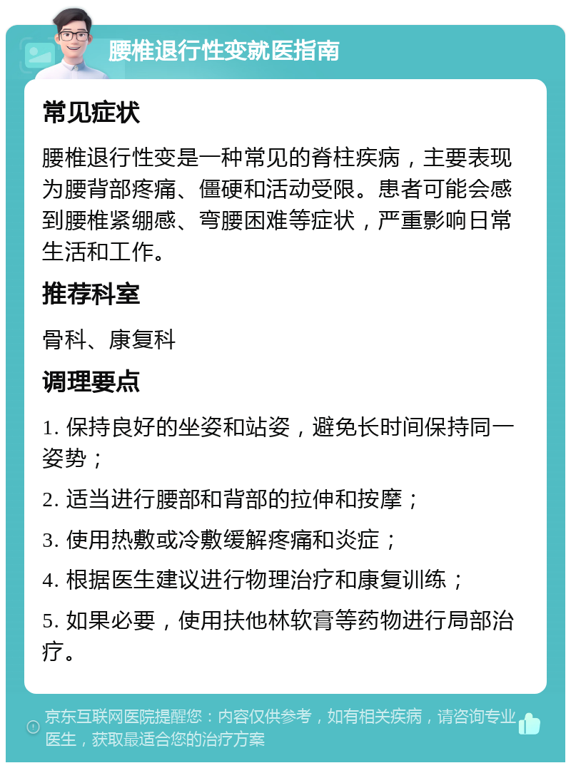 腰椎退行性变就医指南 常见症状 腰椎退行性变是一种常见的脊柱疾病，主要表现为腰背部疼痛、僵硬和活动受限。患者可能会感到腰椎紧绷感、弯腰困难等症状，严重影响日常生活和工作。 推荐科室 骨科、康复科 调理要点 1. 保持良好的坐姿和站姿，避免长时间保持同一姿势； 2. 适当进行腰部和背部的拉伸和按摩； 3. 使用热敷或冷敷缓解疼痛和炎症； 4. 根据医生建议进行物理治疗和康复训练； 5. 如果必要，使用扶他林软膏等药物进行局部治疗。