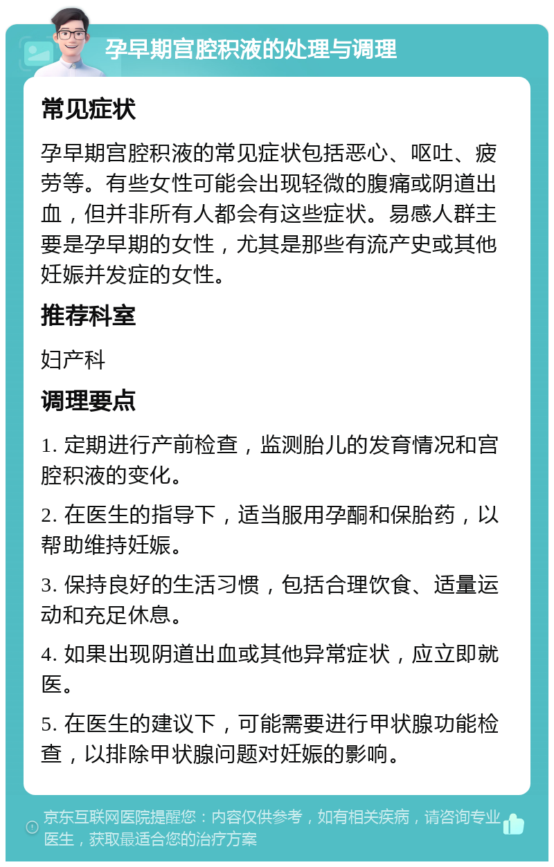 孕早期宫腔积液的处理与调理 常见症状 孕早期宫腔积液的常见症状包括恶心、呕吐、疲劳等。有些女性可能会出现轻微的腹痛或阴道出血，但并非所有人都会有这些症状。易感人群主要是孕早期的女性，尤其是那些有流产史或其他妊娠并发症的女性。 推荐科室 妇产科 调理要点 1. 定期进行产前检查，监测胎儿的发育情况和宫腔积液的变化。 2. 在医生的指导下，适当服用孕酮和保胎药，以帮助维持妊娠。 3. 保持良好的生活习惯，包括合理饮食、适量运动和充足休息。 4. 如果出现阴道出血或其他异常症状，应立即就医。 5. 在医生的建议下，可能需要进行甲状腺功能检查，以排除甲状腺问题对妊娠的影响。