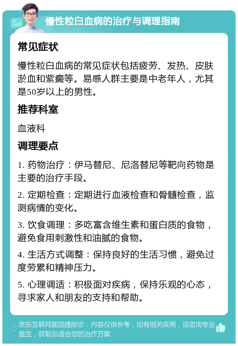 慢性粒白血病的治疗与调理指南 常见症状 慢性粒白血病的常见症状包括疲劳、发热、皮肤淤血和紫癜等。易感人群主要是中老年人，尤其是50岁以上的男性。 推荐科室 血液科 调理要点 1. 药物治疗：伊马替尼、尼洛替尼等靶向药物是主要的治疗手段。 2. 定期检查：定期进行血液检查和骨髓检查，监测病情的变化。 3. 饮食调理：多吃富含维生素和蛋白质的食物，避免食用刺激性和油腻的食物。 4. 生活方式调整：保持良好的生活习惯，避免过度劳累和精神压力。 5. 心理调适：积极面对疾病，保持乐观的心态，寻求家人和朋友的支持和帮助。