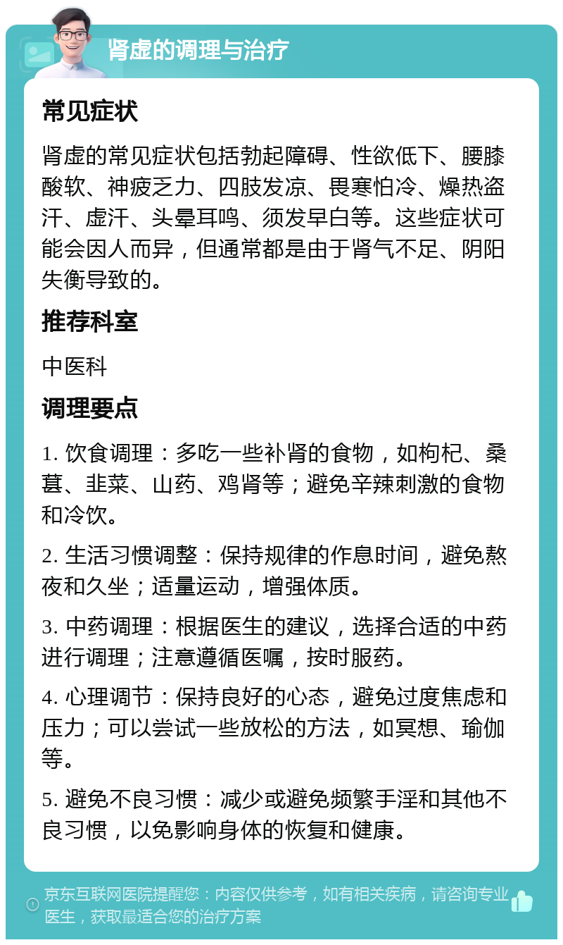 肾虚的调理与治疗 常见症状 肾虚的常见症状包括勃起障碍、性欲低下、腰膝酸软、神疲乏力、四肢发凉、畏寒怕冷、燥热盗汗、虚汗、头晕耳鸣、须发早白等。这些症状可能会因人而异，但通常都是由于肾气不足、阴阳失衡导致的。 推荐科室 中医科 调理要点 1. 饮食调理：多吃一些补肾的食物，如枸杞、桑葚、韭菜、山药、鸡肾等；避免辛辣刺激的食物和冷饮。 2. 生活习惯调整：保持规律的作息时间，避免熬夜和久坐；适量运动，增强体质。 3. 中药调理：根据医生的建议，选择合适的中药进行调理；注意遵循医嘱，按时服药。 4. 心理调节：保持良好的心态，避免过度焦虑和压力；可以尝试一些放松的方法，如冥想、瑜伽等。 5. 避免不良习惯：减少或避免频繁手淫和其他不良习惯，以免影响身体的恢复和健康。