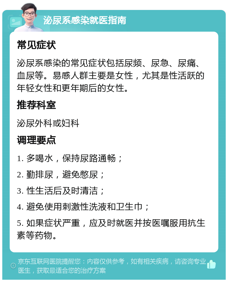 泌尿系感染就医指南 常见症状 泌尿系感染的常见症状包括尿频、尿急、尿痛、血尿等。易感人群主要是女性，尤其是性活跃的年轻女性和更年期后的女性。 推荐科室 泌尿外科或妇科 调理要点 1. 多喝水，保持尿路通畅； 2. 勤排尿，避免憋尿； 3. 性生活后及时清洁； 4. 避免使用刺激性洗液和卫生巾； 5. 如果症状严重，应及时就医并按医嘱服用抗生素等药物。