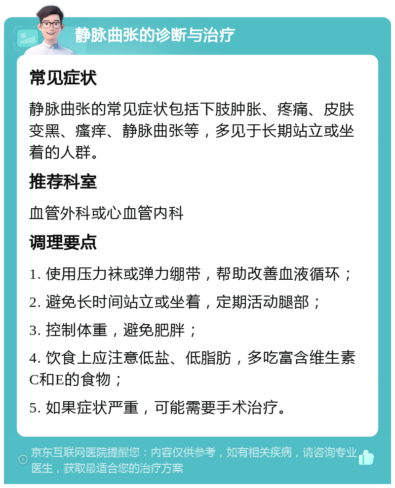 静脉曲张的诊断与治疗 常见症状 静脉曲张的常见症状包括下肢肿胀、疼痛、皮肤变黑、瘙痒、静脉曲张等，多见于长期站立或坐着的人群。 推荐科室 血管外科或心血管内科 调理要点 1. 使用压力袜或弹力绷带，帮助改善血液循环； 2. 避免长时间站立或坐着，定期活动腿部； 3. 控制体重，避免肥胖； 4. 饮食上应注意低盐、低脂肪，多吃富含维生素C和E的食物； 5. 如果症状严重，可能需要手术治疗。