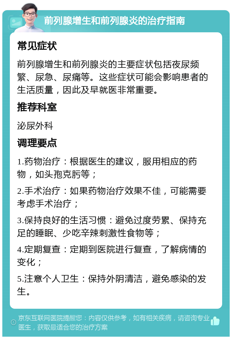 前列腺增生和前列腺炎的治疗指南 常见症状 前列腺增生和前列腺炎的主要症状包括夜尿频繁、尿急、尿痛等。这些症状可能会影响患者的生活质量，因此及早就医非常重要。 推荐科室 泌尿外科 调理要点 1.药物治疗：根据医生的建议，服用相应的药物，如头孢克肟等； 2.手术治疗：如果药物治疗效果不佳，可能需要考虑手术治疗； 3.保持良好的生活习惯：避免过度劳累、保持充足的睡眠、少吃辛辣刺激性食物等； 4.定期复查：定期到医院进行复查，了解病情的变化； 5.注意个人卫生：保持外阴清洁，避免感染的发生。