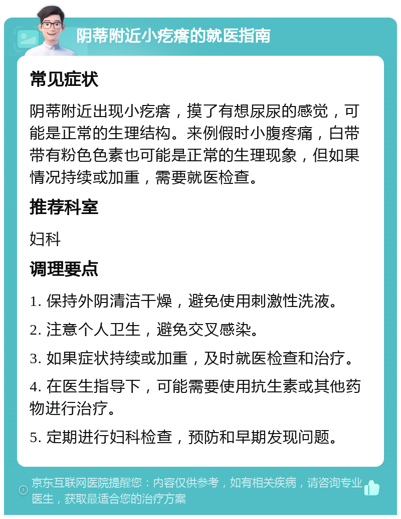 阴蒂附近小疙瘩的就医指南 常见症状 阴蒂附近出现小疙瘩，摸了有想尿尿的感觉，可能是正常的生理结构。来例假时小腹疼痛，白带带有粉色色素也可能是正常的生理现象，但如果情况持续或加重，需要就医检查。 推荐科室 妇科 调理要点 1. 保持外阴清洁干燥，避免使用刺激性洗液。 2. 注意个人卫生，避免交叉感染。 3. 如果症状持续或加重，及时就医检查和治疗。 4. 在医生指导下，可能需要使用抗生素或其他药物进行治疗。 5. 定期进行妇科检查，预防和早期发现问题。